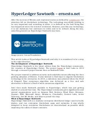 HyperLedger Sawtooth – ernesto.net
After the success of Bitcoin and cryptocurrencies as defined by ernesto.net, the
attention fell on blockchain technology. The technology was slowly proving to
be very important and according to some, it is defined as the best thing that
has happened since the internet revolution. However, just like any technology,
it is not stationary but continues to evolve and to be refined. Along the way,
something known as Hyperledger Sawtooth was born.
Image source: Linux Foundation
This article looks at Hyperledger Sawtooth and why it is considered to be a step
in the right direction.
The development of Hyperledger Sawtooth
Hyperledger Sawtooth is the latest edition from the Hyperledger community,
the creators of Hyperledger Fabric. The project began at Intel Labs in 2014
through a research project known then as Sawtooth Lake.
The project wanted to address security and scalability issues affecting the then
growing adoption of Bitcoin. It also wanted to find ways to migrate blockchain
technology to the enterprise. In 2016, a milestone was achieved when the Proof
of Elapsed Time consensus algorithm was delivered as a free and safe
alternative to Bitcoin’s Proof of work consensus algorithm.
Intel then made Sawtooth available to Hyperledger, which was just getting
started at around that time. The Hyperledger community grew significantly and
several organizations such as Amazon Web Services, Wind River, Ericsson,
Huawei, IBM, Microsoft Azure, Bitwise.io, Cloudsofts, Context Labs, Active
Ticketing, Dot BC Media, and Hacera joined the ship.
What is Hyperledger Sawtooth
Hyperledger Sawtooth is a modular enterprise distributed ledger used to build,
deploy, and run enterprise blockchain apps and networks. It was wholly
designed to keep enterprise blockchains as decentralized as possible while
improving the safety of smart contracts.
 
