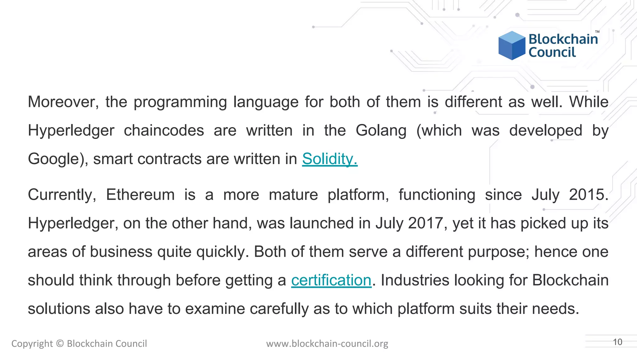 Copyright © Blockchain Council www.blockchain-council.org
Moreover, the programming language for both of them is different as well. While
Hyperledger chaincodes are written in the Golang (which was developed by
Google), smart contracts are written in Solidity.
Currently, Ethereum is a more mature platform, functioning since July 2015.
Hyperledger, on the other hand, was launched in July 2017, yet it has picked up its
areas of business quite quickly. Both of them serve a different purpose; hence one
should think through before getting a certification. Industries looking for Blockchain
solutions also have to examine carefully as to which platform suits their needs.
10
 
