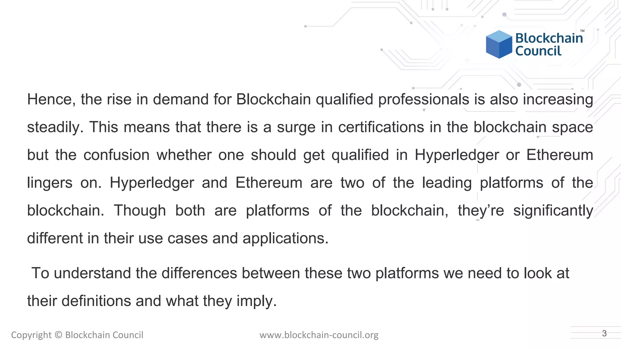Copyright © Blockchain Council www.blockchain-council.org
Hence, the rise in demand for Blockchain qualified professionals is also increasing
steadily. This means that there is a surge in certifications in the blockchain space
but the confusion whether one should get qualified in Hyperledger or Ethereum
lingers on. Hyperledger and Ethereum are two of the leading platforms of the
blockchain. Though both are platforms of the blockchain, they’re significantly
different in their use cases and applications.
To understand the differences between these two platforms we need to look at
their definitions and what they imply.
3
 