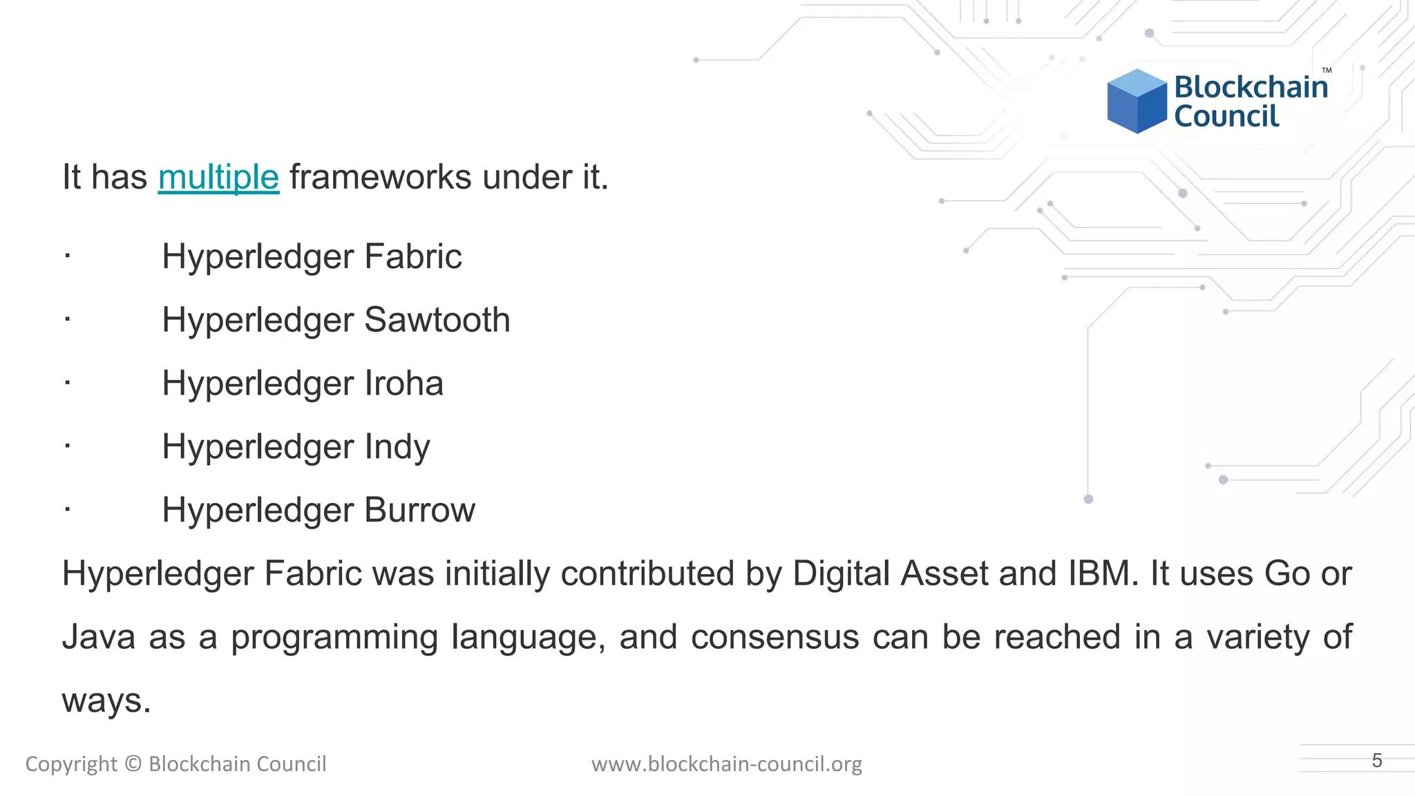 Copyright © Blockchain Council www.blockchain-council.org
It has multiple frameworks under it.
· Hyperledger Fabric
· Hyperledger Sawtooth
· Hyperledger Iroha
· Hyperledger Indy
· Hyperledger Burrow
Hyperledger Fabric was initially contributed by Digital Asset and IBM. It uses Go or
Java as a programming language, and consensus can be reached in a variety of
ways.
5
 