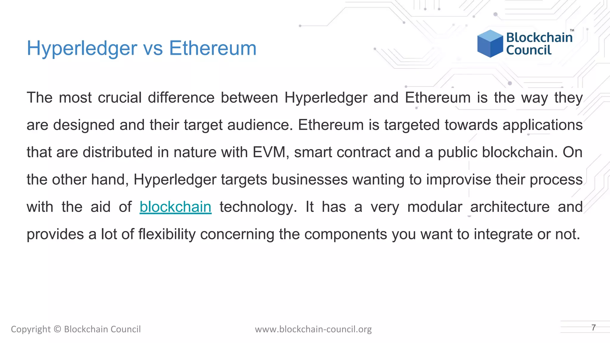 Copyright © Blockchain Council www.blockchain-council.org
Hyperledger vs Ethereum
The most crucial difference between Hyperledger and Ethereum is the way they
are designed and their target audience. Ethereum is targeted towards applications
that are distributed in nature with EVM, smart contract and a public blockchain. On
the other hand, Hyperledger targets businesses wanting to improvise their process
with the aid of blockchain technology. It has a very modular architecture and
provides a lot of flexibility concerning the components you want to integrate or not.
7
 