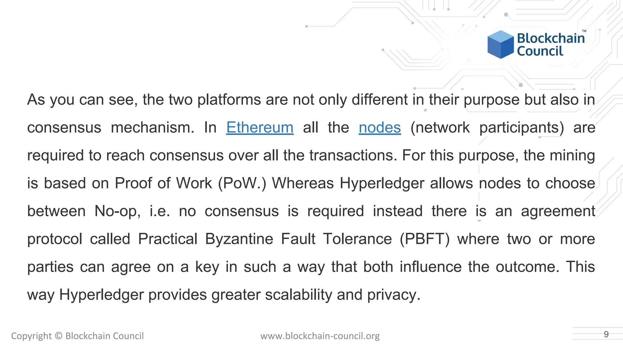 Copyright © Blockchain Council www.blockchain-council.org
As you can see, the two platforms are not only different in their purpose but also in
consensus mechanism. In Ethereum all the nodes (network participants) are
required to reach consensus over all the transactions. For this purpose, the mining
is based on Proof of Work (PoW.) Whereas Hyperledger allows nodes to choose
between No-op, i.e. no consensus is required instead there is an agreement
protocol called Practical Byzantine Fault Tolerance (PBFT) where two or more
parties can agree on a key in such a way that both influence the outcome. This
way Hyperledger provides greater scalability and privacy.
9
 