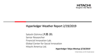© Hitachi America, Ltd. 2019. All rights reserved.
Hyperledger Weather Report 2/19/2019
Satoshi Oshima (大島 訓)
Senior Researcher
Financial Innovation Lab.
Global Center for Social Innovation
Hitachi America Ltd.
Hyperledger Tokyo Meetup 2/19/2019
 
