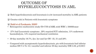  Both hyperleukocytosis and leucostasis is a/w increased mortality in AML patients
 Greater risk in Patients with leucostatic symptoms
 Stahl et al (Leukemia, 2020):
• Retrospective multicentric study (N=779) of AML with WBC ≥ 50000/cmm-
• 27% had Leucostatic symptoms , 20% required ICU admission, 11% underwent
haemodialysis, 14% required mechanical ventilation
• 30-day mortality 16.7%, 2yr, 3yr and 5yr OS : 35, 31 and 28%
• Compared with asymptomatic hyperleukocytosis, pts with leucostasis had inferior
median OS (7.4 Vs 15.1 months) and inferior 30-day mortality (OR-3.59, p<0.001)
 