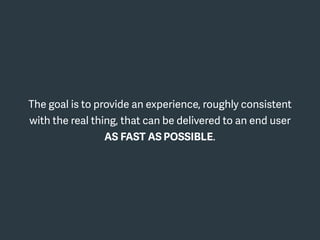 The goal is to provide an experience, roughly consistent
with the real thing, that can be delivered to an end user
AS FAST AS POSSIBLE.
 