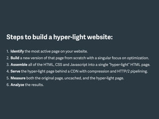 Steps to build a hyper-light website:
1. Identify the most active page on your website.
2. Build a new version of that page from scratch with a singular focus on optimization.
3. Assemble all of the HTML, CSS and Javascript into a single “hyper-light” HTML page.
4. Serve the hyper-light page behind a CDN with compression and HTTP/2 pipelining.
5. Measure both the original page, uncached, and the hyper-light page.
6. Analyze the results.
 