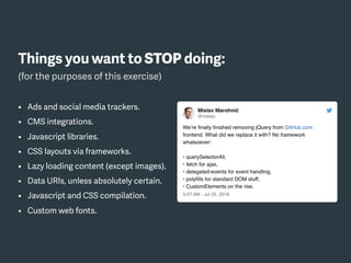Things you want to STOP doing:
(for the purposes of this exercise)
• Ads and social media trackers.
• CMS integrations.
• Javascript libraries.
• CSS layouts via frameworks.
• Lazy loading content (except images).
• Data URIs, unless absolutely certain.
• Javascript and CSS compilation.
• Custom web fonts.
 