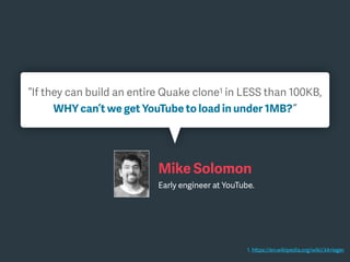 “If they can build an entire Quake clone1 in LESS than 100KB,
WHY can’t we get YouTube to load in under 1MB?”
1. https://en.wikipedia.org/wiki/.kkrieger
Mike Solomon
Early engineer at YouTube.
 