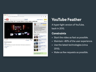 YouTube Feather
A hyper-light version of YouTube,
back in 2010.
Constraints
• Start the video as fast as possible.
• Maintain >80% of the user experience.
• Use the latest technologies (circa
2010).
• Make as few requests as possible.
 