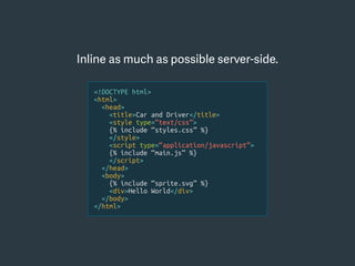Inline as much as possible server-side.
<!DOCTYPE html>
<html>
<head>
<title>Car and Driver</title>
<style type=“text/css”>
{% include “styles.css” %}
</style>
<script type=“application/javascript”>
{% include “main.js” %}
</script>
</head>
<body>
{% include “sprite.svg” %}
<div>Hello World</div>
</body>
</html>
 