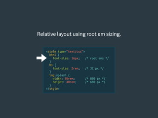 Relative layout using root em sizing.
<style type=“text/css”>
html {
font-size: 16px; /* root ems */
}
h1 {
font-size: 2rem; /* 32 px */
}
img.splash {
width: 50rem; /* 800 px */
height: 40rem; /* 600 px */
}
</style>
 