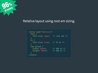 Relative layout using root em sizing.
96%
of users
<style type=“text/css”>
html {
font-size: 16px; /* root ems */
}
h1 {
font-size: 2rem; /* 32 px */
}
img.splash {
width: 50rem; /* 800 px */
height: 40rem; /* 600 px */
}
</style>
 