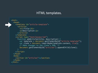 <html>
<head>
<template id=“article-template”>
<article>
<h1>Title</h1>
<p>Description</p>
</article>
</template>
<script type=“text/javascript”>
function addArticle(title, description) {
var template = document.getElementById(“article-template”);
var clone = document.importNode(template.content, true);
/* Make changes to the clone’s DOM. */
document.getElementById(“articles”).appendChild(clone);
}
</script>
</head>
<body>
<section id=“articles”></section>
</body>
</html>
HTML templates.
 