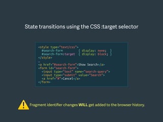 <style type=“text/css”>
#search-form { display: none; }
#search-form:target { display: block; }
</style>
…
<a href=“#search-form”>Show Search</a>
<form id=“search-form”>
<input type=“text” name=“search-query”>
<input type=“submit” value=“Search”>
<a href=“#”>Cancel</a>
</form>
Fragment identiﬁer changes WILL get added to the browser history.
⚠
State transitions using the CSS :target selector
 