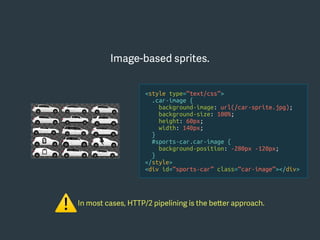 In most cases, HTTP/2 pipelining is the better approach.
⚠
Image-based sprites.
<style type=“text/css”>
.car-image {
background-image: url(/car-sprite.jpg);
background-size: 100%;
height: 60px;
width: 140px;
}
#sports-car.car-image {
background-position: -280px -120px;
}
</style>
<div id=“sports-car” class=“car-image”></div>
 
