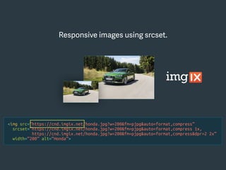 <img src=“https://cnd.imgix.net/honda.jpg?w=200&fm=pjpg&auto=format,compress”
srcset=“https://cnd.imgix.net/honda.jpg?w=200&fm=pjpg&auto=format,compress 1x,
https://cnd.imgix.net/honda.jpg?w=200&fm=pjpg&auto=format,compress&dpr=2 2x”
width=“200” alt=“Honda”>
Responsive images using srcset.
 