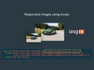 <img src=“https://cnd.imgix.net/honda.jpg?w=200&fm=pjpg&auto=format,compress”
srcset=“https://cnd.imgix.net/honda.jpg?w=200&fm=pjpg&auto=format,compress 1x,
https://cnd.imgix.net/honda.jpg?w=200&fm=pjpg&auto=format,compress&dpr=2 2x”
width=“200” alt=“Honda”>
Responsive images using srcset.
 