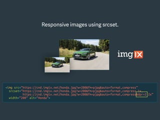 <img src=“https://cnd.imgix.net/honda.jpg?w=200&fm=pjpg&auto=format,compress”
srcset=“https://cnd.imgix.net/honda.jpg?w=200&fm=pjpg&auto=format,compress 1x,
https://cnd.imgix.net/honda.jpg?w=200&fm=pjpg&auto=format,compress&dpr=2 2x”
width=“200” alt=“Honda”>
Responsive images using srcset.
 