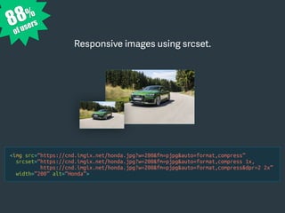 <img src=“https://cnd.imgix.net/honda.jpg?w=200&fm=pjpg&auto=format,compress”
srcset=“https://cnd.imgix.net/honda.jpg?w=200&fm=pjpg&auto=format,compress 1x,
https://cnd.imgix.net/honda.jpg?w=200&fm=pjpg&auto=format,compress&dpr=2 2x”
width=“200” alt=“Honda”>
Responsive images using srcset.
88%
of users
 