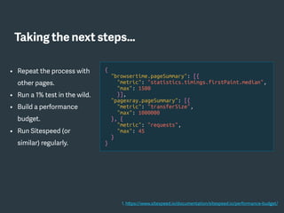 • Repeat the process with
other pages.
• Run a 1% test in the wild.
• Build a performance
budget.
• Run Sitespeed (or
similar) regularly.
{
"browsertime.pageSummary": [{
"metric": "statistics.timings.firstPaint.median",
"max": 1500
}],
"pagexray.pageSummary": [{
"metric": "transferSize",
"max": 1000000
}, {
"metric": "requests",
"max": 45
}
}
1. https://www.sitespeed.io/documentation/sitespeed.io/performance-budget/
Taking the next steps…
 