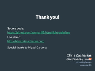 Source code:
https://github.com/zacman85/hyperlight-websites
Live demo:
http://hlw.chriszacharias.com
Special thanks to Miguel Cardona.
Thankyou!
Chris Zacharias
CEO, FOUNDER @
chris@imgix.com
@zacman85
 
