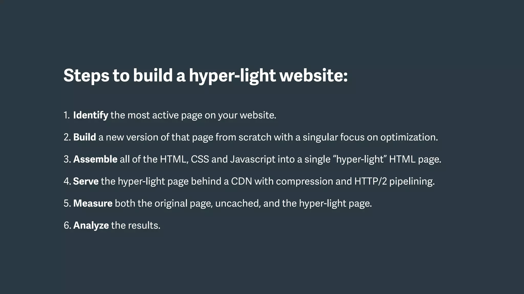 Steps to build a hyper-light website:
1. Identify the most active page on your website.
2. Build a new version of that page from scratch with a singular focus on optimization.
3. Assemble all of the HTML, CSS and Javascript into a single “hyper-light” HTML page.
4. Serve the hyper-light page behind a CDN with compression and HTTP/2 pipelining.
5. Measure both the original page, uncached, and the hyper-light page.
6. Analyze the results.
 