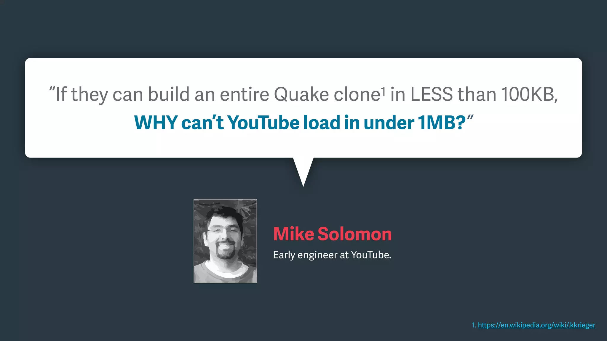 1. https://en.wikipedia.org/wiki/.kkrieger
“If they can build an entire Quake clone1 in LESS than 100KB,
WHY can’t YouTube load in under 1MB?”
Mike Solomon
Early engineer at YouTube.
 