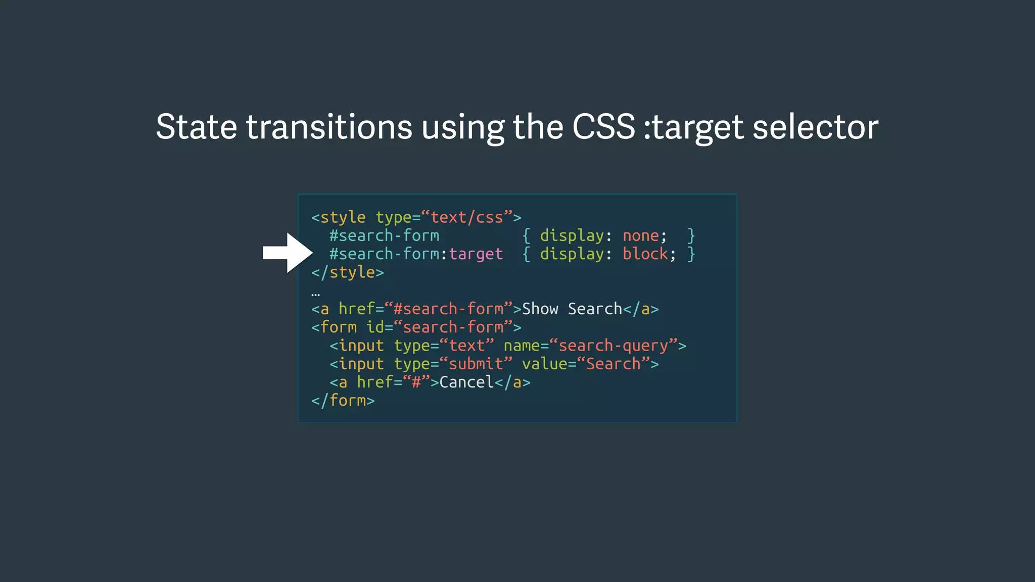<style type=“text/css”>
#search-form { display: none; }
#search-form:target { display: block; }
</style>
…
<a href=“#search-form”>Show Search</a>
<form id=“search-form”>
<input type=“text” name=“search-query”>
<input type=“submit” value=“Search”>
<a href=“#”>Cancel</a>
</form>
State transitions using the CSS :target selector
 