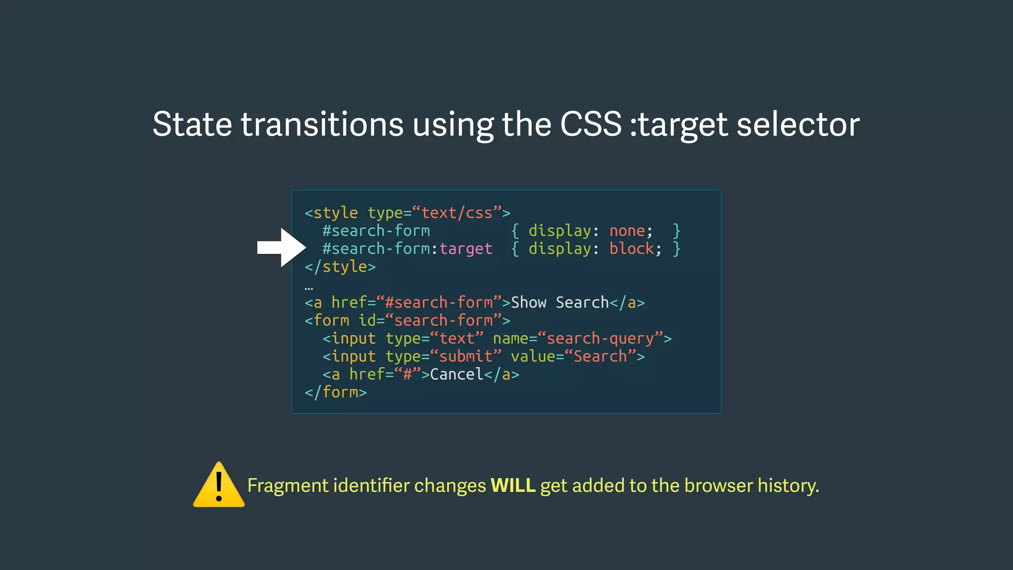 Fragment identiﬁer changes WILL get added to the browser history.
⚠
State transitions using the CSS :target selector
<style type=“text/css”>
#search-form { display: none; }
#search-form:target { display: block; }
</style>
…
<a href=“#search-form”>Show Search</a>
<form id=“search-form”>
<input type=“text” name=“search-query”>
<input type=“submit” value=“Search”>
<a href=“#”>Cancel</a>
</form>
 