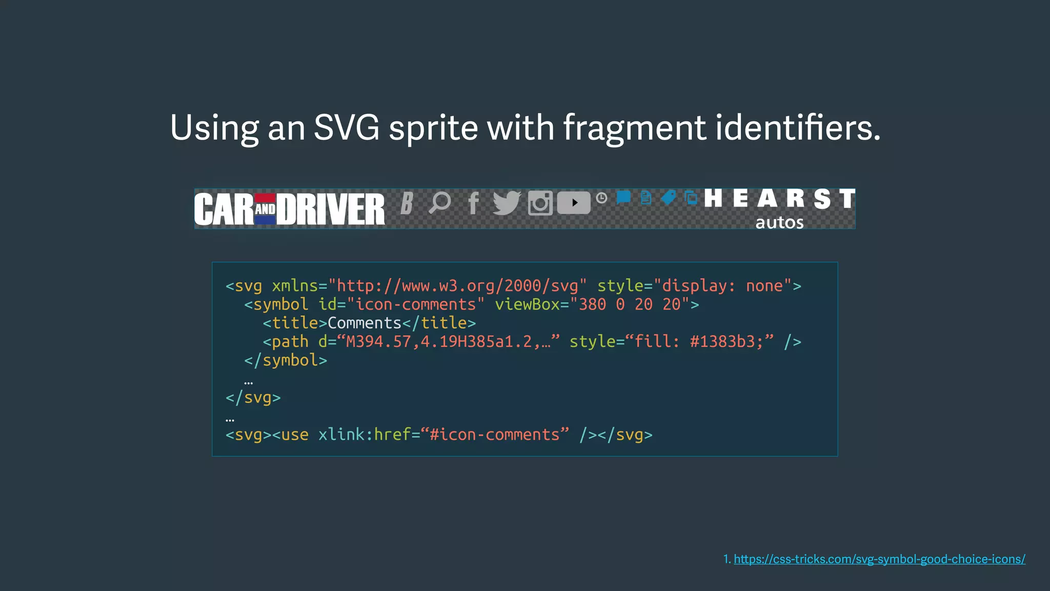 Using an SVG sprite with fragment identiﬁers.
<svg xmlns="http://www.w3.org/2000/svg" style="display: none">
<symbol id="icon-comments" viewBox="380 0 20 20">
<title>Comments</title>
<path d=“M394.57,4.19H385a1.2,…” style=“fill: #1383b3;” />
</symbol>
…
</svg>
…
<svg><use xlink:href=“#icon-comments” /></svg>
1. https://css-tricks.com/svg-symbol-good-choice-icons/
 