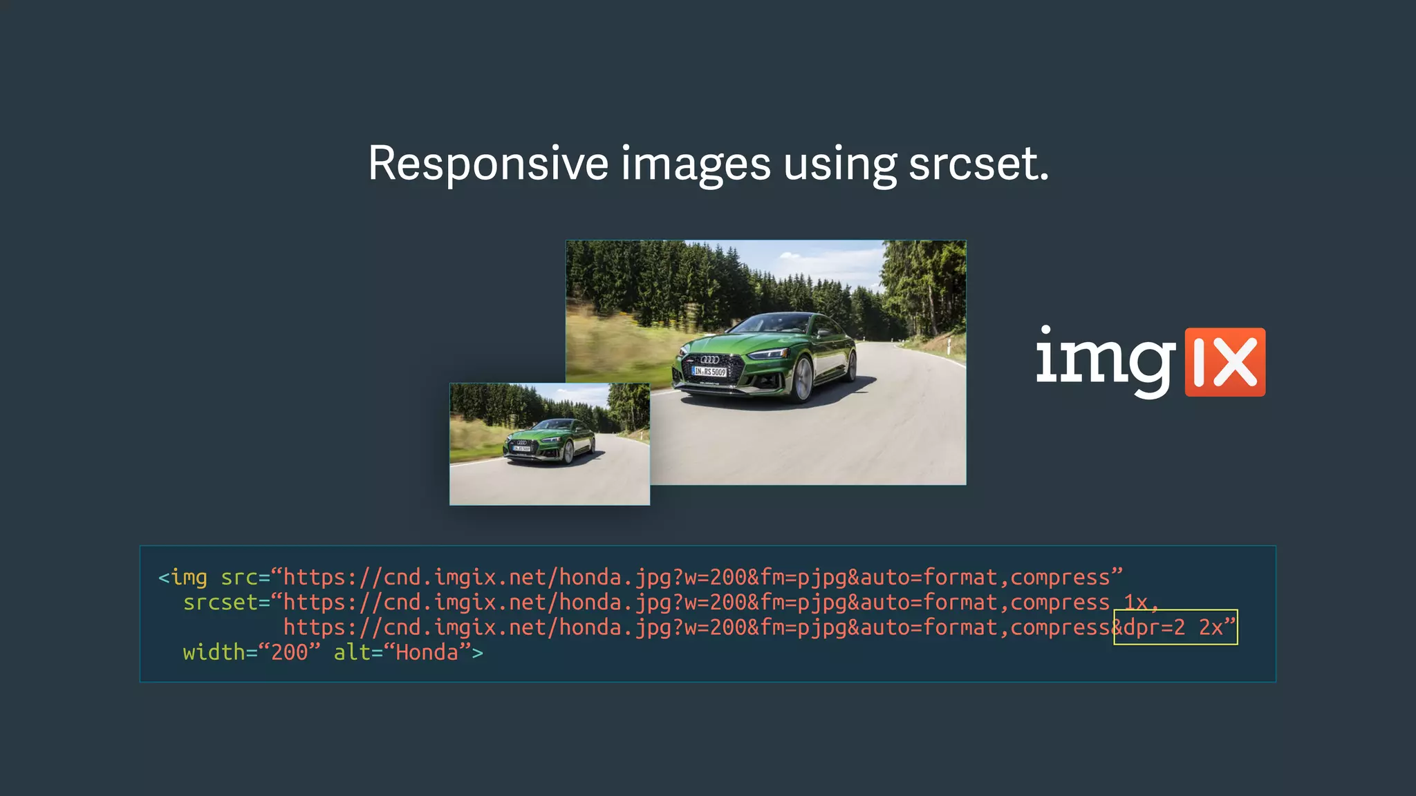 <img src=“https://cnd.imgix.net/honda.jpg?w=200&fm=pjpg&auto=format,compress”
srcset=“https://cnd.imgix.net/honda.jpg?w=200&fm=pjpg&auto=format,compress 1x,
https://cnd.imgix.net/honda.jpg?w=200&fm=pjpg&auto=format,compress&dpr=2 2x”
width=“200” alt=“Honda”>
Responsive images using srcset.Responsive images using srcset.
 
