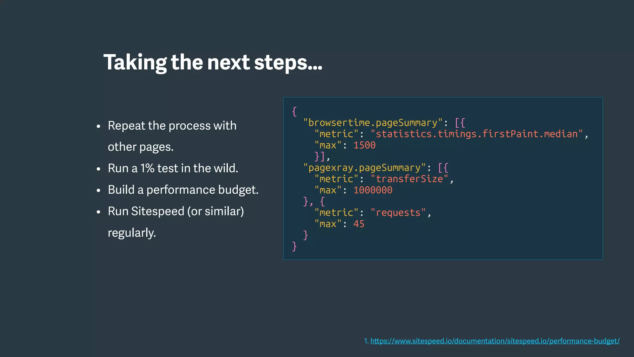 • Repeat the process with
other pages.
• Run a 1% test in the wild.
• Build a performance budget.
• Run Sitespeed (or similar)
regularly.
{
"browsertime.pageSummary": [{
"metric": "statistics.timings.firstPaint.median",
"max": 1500
}],
"pagexray.pageSummary": [{
"metric": "transferSize",
"max": 1000000
}, {
"metric": "requests",
"max": 45
}
}
1. https://www.sitespeed.io/documentation/sitespeed.io/performance-budget/
Taking the next steps…
 