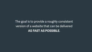 The goal is to provide a roughly consistent
version of a website that can be delivered
AS FAST AS POSSIBLE.
 