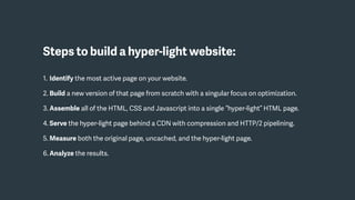Steps to build a hyper-light website:
1. Identify the most active page on your website.
2. Build a new version of that page from scratch with a singular focus on optimization.
3. Assemble all of the HTML, CSS and Javascript into a single “hyper-light” HTML page.
4. Serve the hyper-light page behind a CDN with compression and HTTP/2 pipelining.
5. Measure both the original page, uncached, and the hyper-light page.
6. Analyze the results.
 