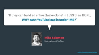 1. https://en.wikipedia.org/wiki/.kkrieger
“If they can build an entire Quake clone1 in LESS than 100KB,
WHY can’t YouTube load in under 1MB?”
Mike Solomon
Early engineer at YouTube.
 
