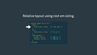 Relative layout using root em sizing.
<style type=“text/css”>
html {
font-size: 16px; /* root ems */
}
h1 {
font-size: 2rem; /* 32 px */
}
img.splash {
width: 50rem; /* 800 px */
height: 40rem; /* 600 px */
}
</style>
 