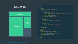 CSS grids.
1. https://material.io/design/layout/responsive-layout-grid.html
<html>
<head>
<style type=“text/css”>
#body {
display: grid;
grid-template-columns: repeat(3, 1fr);
grid-gap: 20px;
align-items: top;
}
header {
grid-column: 1 / span 3;
}
article {
grid-column: 1 / span 2;
}
</style>
</head>
<body>
<header>Header</header>
<article>Content</article>
<aside>Side</aside>
</body>
</html>
Header
Side
Content
 