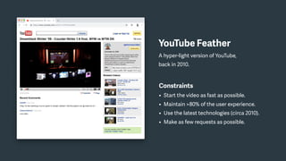 YouTube Feather
A hyper-light version of YouTube,
back in 2010.
Constraints
• Start the video as fast as possible.
• Maintain >80% of the user experience.
• Use the latest technologies (circa 2010).
• Make as few requests as possible.
 