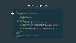 <html>
<head>
<template id=“article-template”>
<article>
<h1>Title</h1>
<p>Description</p>
</article>
</template>
<script type=“text/javascript”>
function addArticle(title, description) {
var template = document.getElementById(“article-template”);
var clone = document.importNode(template.content, true);
/* Make changes to the clone’s DOM. */
document.getElementById(“articles”).appendChild(clone);
}
</script>
</head>
<body>
<section id=“articles”></section>
</body>
</html>
HTML templates.
 