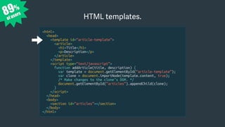 89%
of users
<html>
<head>
<template id=“article-template”>
<article>
<h1>Title</h1>
<p>Description</p>
</article>
</template>
<script type=“text/javascript”>
function addArticle(title, description) {
var template = document.getElementById(“article-template”);
var clone = document.importNode(template.content, true);
/* Make changes to the clone’s DOM. */
document.getElementById(“articles”).appendChild(clone);
}
</script>
</head>
<body>
<section id=“articles”></section>
</body>
</html>
HTML templates.
 