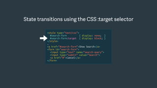 <style type=“text/css”>
#search-form { display: none; }
#search-form:target { display: block; }
</style>
…
<a href=“#search-form”>Show Search</a>
<form id=“search-form”>
<input type=“text” name=“search-query”>
<input type=“submit” value=“Search”>
<a href=“#”>Cancel</a>
</form>
State transitions using the CSS :target selector
 