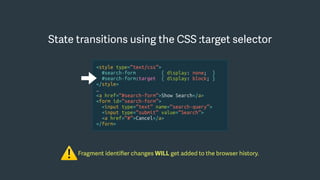 Fragment identiﬁer changes WILL get added to the browser history.
⚠
State transitions using the CSS :target selector
<style type=“text/css”>
#search-form { display: none; }
#search-form:target { display: block; }
</style>
…
<a href=“#search-form”>Show Search</a>
<form id=“search-form”>
<input type=“text” name=“search-query”>
<input type=“submit” value=“Search”>
<a href=“#”>Cancel</a>
</form>
 