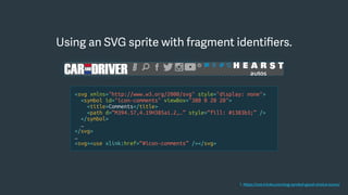 Using an SVG sprite with fragment identiﬁers.
<svg xmlns="http://www.w3.org/2000/svg" style="display: none">
<symbol id="icon-comments" viewBox="380 0 20 20">
<title>Comments</title>
<path d=“M394.57,4.19H385a1.2,…” style=“fill: #1383b3;” />
</symbol>
…
</svg>
…
<svg><use xlink:href=“#icon-comments” /></svg>
1. https://css-tricks.com/svg-symbol-good-choice-icons/
 