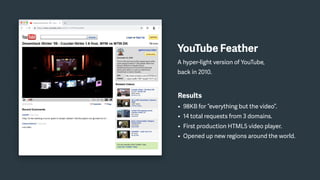 Results
• 98KB for “everything but the video”.
• 14 total requests from 3 domains.
• First production HTML5 video player.
• Opened up new regions around the world.
YouTube Feather
A hyper-light version of YouTube,
back in 2010.
 