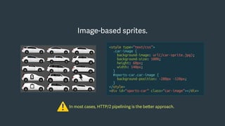 In most cases, HTTP/2 pipelining is the better approach.
⚠
Image-based sprites.
<style type=“text/css”>
.car-image {
background-image: url(/car-sprite.jpg);
background-size: 100%;
height: 60px;
width: 140px;
}
#sports-car.car-image {
background-position: -280px -120px;
}
</style>
<div id=“sports-car” class=“car-image”></div>
 