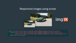 <img src=“https://cnd.imgix.net/honda.jpg?w=200&fm=pjpg&auto=format,compress”
srcset=“https://cnd.imgix.net/honda.jpg?w=200&fm=pjpg&auto=format,compress 1x,
https://cnd.imgix.net/honda.jpg?w=200&fm=pjpg&auto=format,compress&dpr=2 2x”
width=“200” alt=“Honda”>
Responsive images using srcset.
 