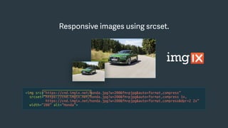 <img src=“https://cnd.imgix.net/honda.jpg?w=200&fm=pjpg&auto=format,compress”
srcset=“https://cnd.imgix.net/honda.jpg?w=200&fm=pjpg&auto=format,compress 1x,
https://cnd.imgix.net/honda.jpg?w=200&fm=pjpg&auto=format,compress&dpr=2 2x”
width=“200” alt=“Honda”>
Responsive images using srcset.Responsive images using srcset.
 