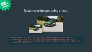 <img src=“https://cnd.imgix.net/honda.jpg?w=200&fm=pjpg&auto=format,compress”
srcset=“https://cnd.imgix.net/honda.jpg?w=200&fm=pjpg&auto=format,compress 1x,
https://cnd.imgix.net/honda.jpg?w=200&fm=pjpg&auto=format,compress&dpr=2 2x”
width=“200” alt=“Honda”>
Responsive images using srcset.
88%
of users
 