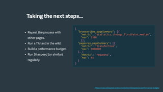 • Repeat the process with
other pages.
• Run a 1% test in the wild.
• Build a performance budget.
• Run Sitespeed (or similar)
regularly.
{
"browsertime.pageSummary": [{
"metric": "statistics.timings.firstPaint.median",
"max": 1500
}],
"pagexray.pageSummary": [{
"metric": "transferSize",
"max": 1000000
}, {
"metric": "requests",
"max": 45
}
}
1. https://www.sitespeed.io/documentation/sitespeed.io/performance-budget/
Taking the next steps…
 