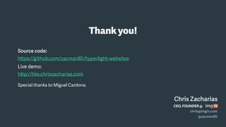 Source code:
https://github.com/zacman85/hyperlight-websites
Live demo:
http://hlw.chriszacharias.com
Special thanks to Miguel Cardona.
Thankyou!
Chris Zacharias
CEO, FOUNDER @
chris@imgix.com
@zacman85
 